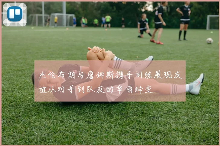 杰伦布朗与詹姆斯携手训练展现友谊从对手到队友的华丽转变