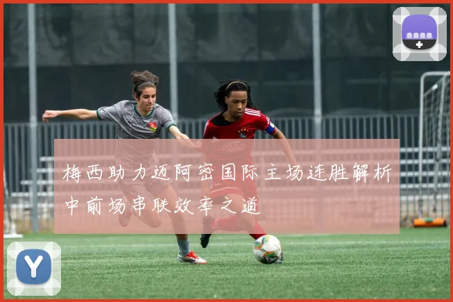梅西助力迈阿密国际主场连胜解析中前场串联效率之道