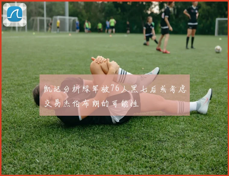 凯记分析绿军被76人黑七后或考虑交易杰伦布朗的可能性